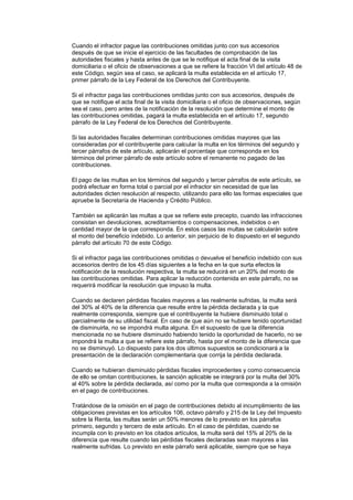 Cuando el infractor pague las contribuciones omitidas junto con sus accesorios
después de que se inicie el ejercicio de las facultades de comprobación de las
autoridades fiscales y hasta antes de que se le notifique el acta final de la visita
domiciliaria o el oficio de observaciones a que se refiere la fracción VI del artículo 48 de
este Código, según sea el caso, se aplicará la multa establecida en el artículo 17,
primer párrafo de la Ley Federal de los Derechos del Contribuyente.

Si el infractor paga las contribuciones omitidas junto con sus accesorios, después de
que se notifique el acta final de la visita domiciliaria o el oficio de observaciones, según
sea el caso, pero antes de la notificación de la resolución que determine el monto de
las contribuciones omitidas, pagará la multa establecida en el artículo 17, segundo
párrafo de la Ley Federal de los Derechos del Contribuyente.

Si las autoridades fiscales determinan contribuciones omitidas mayores que las
consideradas por el contribuyente para calcular la multa en los términos del segundo y
tercer párrafos de este artículo, aplicarán el porcentaje que corresponda en los
términos del primer párrafo de este artículo sobre el remanente no pagado de las
contribuciones.

El pago de las multas en los términos del segundo y tercer párrafos de este artículo, se
podrá efectuar en forma total o parcial por el infractor sin necesidad de que las
autoridades dicten resolución al respecto, utilizando para ello las formas especiales que
apruebe la Secretaría de Hacienda y Crédito Público.

También se aplicarán las multas a que se refiere este precepto, cuando las infracciones
consistan en devoluciones, acreditamientos o compensaciones, indebidos o en
cantidad mayor de la que corresponda. En estos casos las multas se calcularán sobre
el monto del beneficio indebido. Lo anterior, sin perjuicio de lo dispuesto en el segundo
párrafo del artículo 70 de este Código.

Si el infractor paga las contribuciones omitidas o devuelve el beneficio indebido con sus
accesorios dentro de los 45 días siguientes a la fecha en la que surta efectos la
notificación de la resolución respectiva, la multa se reducirá en un 20% del monto de
las contribuciones omitidas. Para aplicar la reducción contenida en este párrafo, no se
requerirá modificar la resolución que impuso la multa.

Cuando se declaren pérdidas fiscales mayores a las realmente sufridas, la multa será
del 30% al 40% de la diferencia que resulte entre la pérdida declarada y la que
realmente corresponda, siempre que el contribuyente la hubiere disminuido total o
parcialmente de su utilidad fiscal. En caso de que aún no se hubiere tenido oportunidad
de disminuirla, no se impondrá multa alguna. En el supuesto de que la diferencia
mencionada no se hubiere disminuido habiendo tenido la oportunidad de hacerlo, no se
impondrá la multa a que se refiere este párrafo, hasta por el monto de la diferencia que
no se disminuyó. Lo dispuesto para los dos últimos supuestos se condicionará a la
presentación de la declaración complementaria que corrija la pérdida declarada.

Cuando se hubieran disminuido pérdidas fiscales improcedentes y como consecuencia
de ello se omitan contribuciones, la sanción aplicable se integrará por la multa del 30%
al 40% sobre la pérdida declarada, así como por la multa que corresponda a la omisión
en el pago de contribuciones.

Tratándose de la omisión en el pago de contribuciones debido al incumplimiento de las
obligaciones previstas en los artículos 106, octavo párrafo y 215 de la Ley del Impuesto
sobre la Renta, las multas serán un 50% menores de lo previsto en los párrafos
primero, segundo y tercero de este artículo. En el caso de pérdidas, cuando se
incumpla con lo previsto en los citados artículos, la multa será del 15% al 20% de la
diferencia que resulte cuando las pérdidas fiscales declaradas sean mayores a las
realmente sufridas. Lo previsto en este párrafo será aplicable, siempre que se haya
 