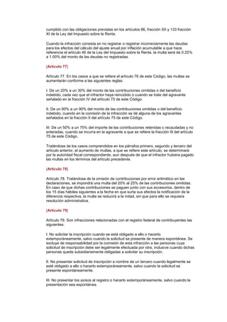 cumplido con las obligaciones previstas en los artículos 86, fracción XII y 133 fracción
XI de la Ley del Impuesto sobre la Renta.

Cuando la infracción consista en no registrar o registrar incorrectamente las deudas
para los efectos del cálculo del ajuste anual por inflación acumulable a que hace
referencia el artículo 46 de la Ley del Impuesto sobre la Renta, la multa será de 0.25%
a 1.00% del monto de las deudas no registradas.

[Artículo 77]

Artículo 77. En los casos a que se refiere el artículo 76 de este Código, las multas se
aumentarán conforme a las siguientes reglas:

I. De un 20% a un 30% del monto de las contribuciones omitidas o del beneficio
indebido, cada vez que el infractor haya reincidido o cuando se trate del agravante
señalado en la fracción IV del artículo 75 de este Código.

II. De un 60% a un 90% del monto de las contribuciones omitidas o del beneficio
indebido, cuando en la comisión de la infracción se dé alguna de los agravantes
señalados en la fracción II del artículo 75 de este Código.

III. De un 50% a un 75% del importe de las contribuciones retenidas o recaudadas y no
enteradas, cuando se incurra en la agravante a que se refiere la fracción III del artículo
75 de este Código.

Tratándose de los casos comprendidos en los párrafos primero, segundo y tercero del
artículo anterior, el aumento de multas, a que se refiere este artículo, se determinará
por la autoridad fiscal correspondiente, aun después de que el infractor hubiera pagado
las multas en los términos del artículo precedente.

[Artículo 78]

Artículo 78. Tratándose de la omisión de contribuciones por error aritmético en las
declaraciones, se impondrá una multa del 20% al 25% de las contribuciones omitidas.
En caso de que dichas contribuciones se paguen junto con sus accesorios, dentro de
los 15 días hábiles siguientes a la fecha en que surta sus efectos la notificación de la
diferencia respectiva, la multa se reducirá a la mitad, sin que para ello se requiera
resolución administrativa.

[Artículo 79]

Artículo 79. Son infracciones relacionadas con el registro federal de contribuyentes las
siguientes:

I. No solicitar la inscripción cuando se está obligado a ello o hacerlo
extemporáneamente, salvo cuando la solicitud se presente de manera espontánea. Se
excluye de responsabilidad por la comisión de esta infracción a las personas cuya
solicitud de inscripción debe ser legalmente efectuada por otra, inclusive cuando dichas
personas quede subsidiariamente obligadas a solicitar su inscripción.

II. No presentar solicitud de inscripción a nombre de un tercero cuando legalmente se
esté obligado a ello o hacerlo extemporáneamente, salvo cuando la solicitud se
presente espontáneamente.

III. No presentar los avisos al registro o hacerlo extemporáneamente, salvo cuando la
presentación sea espontánea.
 