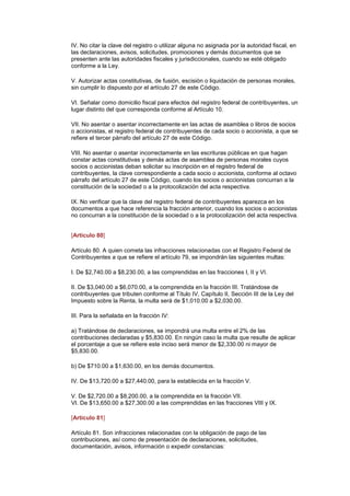 IV. No citar la clave del registro o utilizar alguna no asignada por la autoridad fiscal, en
las declaraciones, avisos, solicitudes, promociones y demás documentos que se
presenten ante las autoridades fiscales y jurisdiccionales, cuando se esté obligado
conforme a la Ley.

V. Autorizar actas constitutivas, de fusión, escisión o liquidación de personas morales,
sin cumplir lo dispuesto por el artículo 27 de este Código.

VI. Señalar como domicilio fiscal para efectos del registro federal de contribuyentes, un
lugar distinto del que corresponda conforme al Artículo 10.

VII. No asentar o asentar incorrectamente en las actas de asamblea o libros de socios
o accionistas, el registro federal de contribuyentes de cada socio o accionista, a que se
refiere el tercer párrafo del artículo 27 de este Código.

VIII. No asentar o asentar incorrectamente en las escrituras públicas en que hagan
constar actas constitutivas y demás actas de asamblea de personas morales cuyos
socios o accionistas deban solicitar su inscripción en el registro federal de
contribuyentes, la clave correspondiente a cada socio o accionista, conforme al octavo
párrafo del artículo 27 de este Código, cuando los socios o accionistas concurran a la
constitución de la sociedad o a la protocolización del acta respectiva.

IX. No verificar que la clave del registro federal de contribuyentes aparezca en los
documentos a que hace referencia la fracción anterior, cuando los socios o accionistas
no concurran a la constitución de la sociedad o a la protocolización del acta respectiva.
(DR)IJ


[Artículo 80]

Artículo 80. A quien cometa las infracciones relacionadas con el Registro Federal de
Contribuyentes a que se refiere el artículo 79, se impondrán las siguientes multas:

I. De $2,740.00 a $8,230.00, a las comprendidas en las fracciones I, II y VI.

II. De $3,040.00 a $6,070.00, a la comprendida en la fracción III. Tratándose de
contribuyentes que tributen conforme al Título IV, Capítulo II, Sección III de la Ley del
Impuesto sobre la Renta, la multa será de $1,010.00 a $2,030.00.

III. Para la señalada en la fracción IV:

a) Tratándose de declaraciones, se impondrá una multa entre el 2% de las
contribuciones declaradas y $5,830.00. En ningún caso la multa que resulte de aplicar
el porcentaje a que se refiere este inciso será menor de $2,330.00 ni mayor de
$5,830.00.

b) De $710.00 a $1,630.00, en los demás documentos.

IV. De $13,720.00 a $27,440.00, para la establecida en la fracción V.

V. De $2,720.00 a $8,200.00, a la comprendida en la fracción VII.
VI. De $13,650.00 a $27,300.00 a las comprendidas en las fracciones VIII y IX.

[Artículo 81]

Artículo 81. Son infracciones relacionadas con la obligación de pago de las
contribuciones, así como de presentación de declaraciones, solicitudes,
documentación, avisos, información o expedir constancias:
 