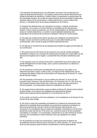 I. No presentar las declaraciones, las solicitudes, los avisos o las constancias que
exijan las disposiciones fiscales, o no hacerlo a través de los medios electrónicos que
señale la Secretaría de Hacienda y Crédito Público o presentarlos a requerimiento de
las autoridades fiscales. No cumplir los requerimientos de las autoridades fiscales para
presentar alguno de los documentos o medios electrónicos a que se refiere esta
fracción, o cumplirlos fuera de los plazos señalados en los mismos.

II. Presentar las declaraciones, las solicitudes, los avisos, o expedir constancias,
incompletos, con errores o en forma distinta a lo señalado por las disposiciones
fiscales, o bien cuando se presenten con dichas irregularidades, las declaraciones o los
avisos en medios electrónicos. Lo anterior no será aplicable tratándose de la
presentación de la solicitud de inscripción al Registro Federal de Contribuyentes.

III. No pagar las contribuciones dentro del plazo que establecen las disposiciones
fiscales, cuando se trate de contribuciones que no sean determinables por los
contribuyentes, salvo cuando el pago se efectúe espontáneamente.

IV. No efectuar en los términos de las disposiciones fiscales los pagos provisionales de
una contribución.

V. No proporcionar la información de las personas a las que les hubiera entregado
cantidades en efectivo por concepto de subsidio para el empleo de conformidad con las
disposiciones legales que lo regulan, o presentarla fuera del plazo establecido para
ello.

VI. No presentar aviso de cambio de domicilio o presentarlo fuera de los plazos que
señale el Reglamento de este Código, salvo cuando la presentación se efectúe en
forma espontánea.

VII. No presentar la información manifestando las razones por las cuales no se
determina impuesto a pagar o saldo a favor, por alguna de las obligaciones que los
contribuyentes deban cumplir de conformidad con lo dispuesto por el artículo 31, sexto
párrafo de este Código.

VIII. No presentar la información a que se refieren los artículos 17 de la Ley del
Impuesto sobre Tenencia o Uso de Vehículos o 19, fracciones VIII, IX y XII, de la Ley
del Impuesto Especial sobre Producción y Servicios, dentro del plazo previsto en
dichos preceptos, o no presentarla conforme lo establecen los mismos.

IX. No proporcionar la información a que se refiere el artículo 20, décimo primer párrafo
de este Código, en los plazos que establecen las disposiciones fiscales.
(Reformada mediante decreto publicado el 12 de Diciembre de 2011)

X. No cumplir, en la forma y términos señalados, con lo establecido en la fracción IV del
artículo 29 de este Código.

XI. No incluir a todas las sociedades controladas en la solicitud de autorización para
determinar el resultado fiscal consolidado que presente la sociedad controladora en
términos del artículo 65, fracción I de la Ley del Impuesto sobre la Renta, o no
incorporar a la consolidación fiscal a todas las sociedades controladas en los términos
del párrafo cuarto del artículo 70 de dicha Ley, cuando los activos de las sociedades
controladas no incluidas o no incorporadas, representen en el valor total de los activos
del grupo que consolide por cientos inferiores a los que establecen los citados
preceptos.

XII. No presentar los avisos de incorporación o desincorporación al régimen de
consolidación fiscal en términos de los artículos 70, ultimo párrafo y 71, primer párrafo,
de la Ley del Impuesto sobre la Renta o presentarlos en forma extemporánea.
 