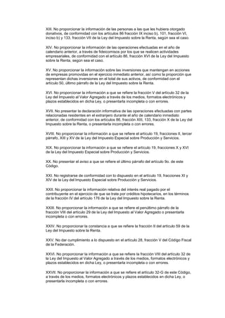 XIII. No proporcionar la información de las personas a las que les hubiera otorgado
donativos, de conformidad con los artículos 86 fracción IX inciso b), 101, fracción VI,
inciso b) y 133, fracción VII de la Ley del Impuesto sobre la Renta, según sea el caso.

XIV. No proporcionar la información de las operaciones efectuadas en el año de
calendario anterior, a través de fideicomisos por los que se realicen actividades
empresariales, de conformidad con el artículo 86, fracción XVI de la Ley del Impuesto
sobre la Renta, según sea el caso.

XV. No proporcionar la información sobre las inversiones que mantengan en acciones
de empresas promovidas en el ejercicio inmediato anterior, así como la proporción que
representan dichas inversiones en el total de sus activos, de conformidad con el
artículo 50, último párrafo de la Ley del Impuesto sobre la Renta.

XVI. No proporcionar la información a que se refiere la fracción V del artículo 32 de la
Ley del Impuesto al Valor Agregado a través de los medios, formatos electrónicos y
plazos establecidos en dicha Ley, o presentarla incompleta o con errores.

XVII. No presentar la declaración informativa de las operaciones efectuadas con partes
relacionadas residentes en el extranjero durante el año de calendario inmediato
anterior, de conformidad con los artículos 86, fracción XIII, 133, fracción X de la Ley del
Impuesto sobre la Renta, o presentarla incompleta o con errores.

XVIII. No proporcionar la información a que se refiere el artículo 19, fracciones II, tercer
párrafo, XIII y XV de la Ley del Impuesto Especial sobre Producción y Servicios.

XIX. No proporcionar la información a que se refiere el artículo 19, fracciones X y XVI
de la Ley del Impuesto Especial sobre Producción y Servicios.

XX. No presentar el aviso a que se refiere el último párrafo del artículo 9o. de este
Código.

XXI. No registrarse de conformidad con lo dispuesto en el artículo 19, fracciones XI y
XIV de la Ley del Impuesto Especial sobre Producción y Servicios.

XXII. No proporcionar la información relativa del interés real pagado por el
contribuyente en el ejercicio de que se trate por créditos hipotecarios, en los términos
de la fracción IV del artículo 176 de la Ley del Impuesto sobre la Renta.

XXIII. No proporcionar la información a que se refiere el penúltimo párrafo de la
fracción VIII del artículo 29 de la Ley del Impuesto al Valor Agregado o presentarla
incompleta o con errores.

XXIV. No proporcionar la constancia a que se refiere la fracción II del artículo 59 de la
Ley del Impuesto sobre la Renta.

XXV. No dar cumplimiento a lo dispuesto en el artículo 28, fracción V del Código Fiscal
de la Federación.

XXVI. No proporcionar la información a que se refiere la fracción VIII del artículo 32 de
la Ley del Impuesto al Valor Agregado a través de los medios, formatos electrónicos y
plazos establecidos en dicha Ley, o presentarla incompleta o con errores.

XXVII. No proporcionar la información a que se refiere el artículo 32-G de este Código,
a través de los medios, formatos electrónicos y plazos establecidos en dicha Ley, o
presentarla incompleta o con errores.
 