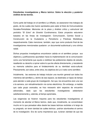 Estudiantes investigadores y Marco teórico: Sobre la elección y posterior
análisis de las teorías.
Como parte del trabajo en el semillero La URadio, se asesoraron tres trabajos de
grado, de los cuales dos fueron aprobados para optar al título de Comunicadores
Sociales-Periodistas: Memorias de la plaza y Análisis crítico y estructural del
periódico “El Extra” de Girardot Cundinamarca. Estos proyectos estuvieron
basados en las líneas de investigación: Comunicación, Cambio Social y
Construcción de la Ciudadanía y Periodismo y Prácticas Mediáticas,
respectivamente. Cabe mencionar, también, aquí que como producto final de las
investigaciones mencionadas quedaron: un documental audiovisual y una crónica
radial.
Dichos proyectos investigativos encontraron cabida en el semillero porque sus
objetivos y justificaciones apuntaban hacia la implementación de la comunicación
como una herramienta que ayuda a visibilizar las poblaciones objetos de estudio,
resaltando su derecho a opinar sobre lo que les afecta directamente, y rescatando
su memoria colectiva para el fortalecimiento de su identidad socio-cultural.
Precisamente, son estos, entre otros, los objetivos de La U radio como semillero
Inicialmente, las sesiones de trabajo incluían una reunión general con todos los
miembros del semillero y, dentro de ese espacio, se destinaba un lapso de tiempo
para atender a cada grupo de investigación. Así que, los encuentros eran una vez
a la semana, con retroalimentación vía correo electrónico. Sin embargo, a medida
que cada grupo avanzaba, se hizo necesario abrir espacios de encuentro
adicionales, dado que los estudiantes investigadores adelantaron
satisfactoriamente y, además, el tiempo apremiaba.
Las exigencias se hicieron mayores para los estudiantes investigadores al
momento de abordar el Marco teórico, dado que, inicialmente, se concentraban
mucho en lo que pensaban ellos desde las bases teóricas recibidas a lo largo de
su pregrado, sin tener claridad de cuáles teóricos podrían alumbrarles el camino
de la investigación. Era de suma importancia que, tuvieran claridad de que las
 