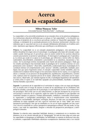 Acerca
                 de la «capacidad»
                                 Milton Manayay Tafur
                      Universidad Nacional “Pedro Ruiz Gallo” – Lambayeque


La «capacidad» se ha convertido actualmente en un concepto clave en las prácticas pedagógicas.
Las instituciones educativas defienden que su enfoque es “por capacidades”, y los docentes sos-
tienen que el propósito de su enseñanza-aprendizaje consiste en “desarrollar capacidades”. Sin
embargo, a contraparte de su acentuada presencia en los discursos institucional y docente, con-
sideramos que la capacidad aún no es un concepto debidamente delimitado en el ámbito curri-
cular. Aportamos aquí algunas reflexiones que contribuyan a esa delimitación.

Primero. La «capacidad» no es un concepto propiamente pedagógico, sino psicológico; su
ámbito disciplinar de origen está en la psicología. La pedagogía echa mano del concepto «capa-
cidad» cuando interroga por el aprendizaje, pues un asunto central de las acciones educativas
consiste precisamente en promover aprendizajes. Al interrogarse la pedagogía por el aprendiza-
je, la ciencia que acude en su apoyo es la psicología, que reflexiona y teoriza sobre ese objeto,
explicándolo, describiéndolo, aclarándolo y precisándolo en su naturaleza, mecanismos y fun-
ciones. Así la psicología termina incorporada como fuente del proceso pedagógico. Dado que
los estudios psicológicos han transitado desde el paradigma de la «conducta externa» (el com-
portamiento como ‘producto’: observable, cuantificable, condicionado) hacia el paradigma de la
«conducta interna» (el comportamiento como ‘proceso’: inferible, cualificable, mediado), para-
digma éste que ejerce hegemonía actual, el concepto «capacidad» resulta ineludible, pues los
estudios de la conducta interna hurgan en las estructuras internas de los sujetos, en su cognición,
afecto y voluntad, en sus procesos de desequilibración, equilibración, reequilibración y asimila-
ción, explican cómo los esquemas previos de la mente, subjetivados, interactúan con los esque-
mas nuevos, objetivados, que intentan ingresar en ella; el paradigma hegemónico del aprendiza-
je aclara cómo el sujeto es un individuo equipado con potencialidades, facultades o aptitudes
internas llamadas capacidades.

Segundo. La presencia de la capacidad en el curriculum le asigna a éste un sesgo psicologista.
Así, la escuela corre el riesgo de encarar el asunto de los aprendizajes de los estudiantes sólo
desde las miradas y percepciones de la psicología, lo cual implicaría incurrir en un reduccionis-
mo psicológico. Para evitar caer en este reduccionismo, se opta por incorporar las perspectivas
antropológico-culturales de la cognición, según las cuales los estudiantes lo que aprenden son
contenidos situados en espacios y tiempos determinados, simbólicos, construidos colectivamen-
te, organizados y configurados antropológica, étnica y semióticamente como mentalidades,
imaginarios, racionalidades, ideologías, axiologías, discursos. En todo caso, un estudiante no es
solamente un sujeto equipado con una cognición individual que le viene “dada” por natura
(perspectiva psicológica), sino que un estudiante es a la vez un sujeto equipado con una cogni-
ción colectiva construida en cultura (perspectiva antropológico-cultural). De este modo, la cog-
nición, y por ende las capacidades, integran o articulan las perspectivas psicológicas y antro-
pológico-culturales.

Tercero. La relación entre capacidad, habilidad, destreza y competencia no es mecánica sino
dinámica, no es un vínculo marcado por el “desagregado” de unas de otras (algo así como que
las capacidades se desagregan en habilidades, las habilidades se separan en destrezas) sino que,
al contrario, «capacidad»-«habilidad»-«destreza»-«competencia» mantienen entre sí un vínculo
 