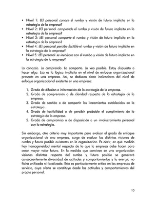 Nivel 1: ¿El personal conoce el rumbo y visión de futuro implícito en la
   estrategia de la empresa?
   Nivel 2: ¿El personal comprende el rumbo y visión de futuro implícito en la
   estrategia de la empresa?
   Nivel 3: ¿El personal comparte el rumbo y visión de futuro implícito en la
   estrategia de la empresa?
   Nivel 4: ¿El personal percibe factible el rumbo y visión de futuro implícito en
   la estrategia de la empresa?
   Nivel 5: ¿El personal se involucra con el rumbo y visión de futuro implícito en
   la estrategia de la empresa?

Lo conozco. Lo comprendo. Lo comparto. Lo veo posible. Estoy dispuesto a
hacer algo. Esa es la lógica implícita en el nivel de enfoque organizacional
presente en una empresa. Así, se deducen cinco indicadores del nivel de
enfoque organizacional existente en una empresa:

   1. Grado de difusión o información de la estrategia de la empresa.
   2. Grado de comprensión o de claridad respecto de la estrategia de la
      empresa.
   3. Grado de sentido o de compartir los lineamientos establecidos en la
      estrategia.
   4. Grado de factibilidad o de percibir probable el cumplimiento de la
      estrategia de la empresa.
   5. Grado de compromiso o de disposición a un involucramiento personal
      con la estrategia.

Sin embargo, otro criterio muy importante para evaluar el grado de enfoque
organizacional de una empresa, surge de evaluar las distintas visiones de
rumbo y futuro posible existentes en la organización. Es decir, en qué medida
hay homogeneidad mental respecto de lo que la empresa debe hacer para
crear mayor valor futuro. En la medida que convivan en una organización
visiones distintas respecto del rumbo y futuro posible se generará
consecuentemente diversidad de actitudes y comportamientos y la energía no
fluirá unificada ni focalizada. Esto es particularmente crítico en las empresas de
servicio, cuya oferta se constituye desde las actitudes y comportamientos del
propio personal.




                                                                               10
 