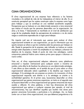 CLIMA ORGANIZACIONAL
El clima organizacional de una empresa hace referencia a los factores
vinculados a la calidad de vida de los trabajadores al interior de ella. Es un
constructo perceptual que los sujetos construyen sobre la empresa como lugar
para trabajar y que se constituye en una realidad socialmente aceptada.
Percepciones que se traducen en una determinada sensación o tono emocional
que matiza el vínculo que las personas desarrollan con la organización, los
otros y la tarea. Y básicamente se manifiesta en el nivel de satisfacción que
surge de los empleados desde las percepciones de existencia o no de ciertos
rasgos o condiciones esperadas de un lugar para trabajar.

No importa cuál sea el instrumento que usemos para evaluar el clima
organizacional existente en una organización, ya que la información que nos
aporta siempre se refiere a qué tan contentas están las personas por trabajar en
ella. Desde la perspectiva de la empresa, este indicador se traduce en cuánta
energía están dispuestos a invertir los empleados en sus trabajos y alcanzar los
objetivos de la empresa. Desde el punto de vista mas estratégico, cuánto
compromiso potencial habría como materia prima para apoyar o alcanzar un
nuevo rumbo.

Visto así, el clima organizacional adquiere relevancia como plataforma
emocional o impulsor motivacional para cualquier acción o iniciativa de
cambio, entre ellas la de focalizar los esfuerzos en una determinada estrategia.
Y esto último es clave entender, en el sentido de que el juicio sobre un clima
organizacional adecuado estará supeditado a los desafíos que impone la
estrategia. Si la estrategia de una empresa se orienta a la innovación, el clima
organizacional requerido será distinto a si la estrategia se orienta a la
confiabilidad operativa. En el primer caso, buscaremos desarrollar un clima
organizacional que genere emociones expansivas, en tanto en el segundo caso
se buscará desarrollar un clima organizacional que genere emociones de mayor
cautela y reflexión. En otras palabras, si bien hay dimensiones del clima
organizacional que aplican a cualquier empresa (por ejemplo, el nivel de
remuneraciones), hay que identificar aquellas que resultan más claves para
generar emociones funcionales y particulares a la estrategia. Así, no basta
contar con un buen clima organizacional, sino que debemos preguntarnos si la



                                                                              4
 