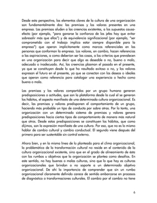 Desde esta perspectiva, los elementos claves de la cultura de una organización
son fundamentalmente dos: las premisas y los valores presentes en una
empresa. Las premisas aluden a las creencias existentes, a los supuestos causa-
efecto (por ejemplo, “para ganarse la confianza de los jefes hay que evitar
sobresalir más que ellos”) y de equivalencia significacional (por ejemplo, “ser
comprometido con el trabajo implica estar siempre disponible para la
empresa”) que operan implícitamente como marcos referenciales en las
personas que conforman la empresa. Los valores, en cambio, hacen referencias
a las aspiraciones, a como deberían ser las cosas, a los criterios que prevalecen
en una organización para decir que algo es deseable o no, bueno o malo,
adecuado o inadecuado. Así, las creencias plasman el pasado en el presente,
ya que se constituyen desde lo que ha resultado exitoso o no, y los valores
expresan el futuro en el presente, ya que se conectan con los deseos o ideales
que operan como referencia para catalogar una experiencia o hecho como
buena o mala.

Las premisas y los valores compartidos por un grupo humano generan
predisposiciones o actitudes, que son la plataforma desde la cual el se generan
los hábitos, el aspecto manifiesto de una determinada cultura organizacional. Es
decir, las premisas y valores predisponen el comportamiento de un grupo,
haciendo más probable un tipo de conducta por sobre otras. Por lo tanto, una
organización con un determinado sistema de premisas y valores genera
predisposiciones hacia ciertos tipos de comportamiento de manera más natural
que otros. Desde estas predisposiciones se constituyen los hábitos, que como
dijimos, son la expresión manifiesta de una cultura. Por eso, que no es lo mismo
hablar de cambio cultural y cambio conductual. El segundo viene después del
primero para ser sustentable sin control externo.

Ahora bien, y en la misma línea de lo planteado para el clima organizacional,
la problemática de la transformación cultural no reside en el contenido de la
cultura organizacional existente, sino que en el grado de alineamiento de ésta
con los rumbos u objetivos que la organización se plantea como desafíos. En
este sentido, no hay buenas o malas culturas, sino que lo que hay es culturas
organizacionales que brindan o no soporte a un determinado objetivo
organizacional. De ahí la importancia de comprender que sin un rumbo
organizacional claramente definido carece de sentido embarcarse en procesos
de diagnóstico o transformaciones culturales. El cambio por el cambio no tiene



                                                                               6
 