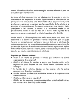 sentido. El cambio cultural sin norte estratégico no tiene referente ni para ser
evaluada ni para transformarla.

Así como el clima organizacional se relaciona con la energía o emoción
dominante de los empleados, la cultura organizacional se relaciona con las
predisposiciones conductuales. Una determinada cultura organizacional podrá
predisponer a ponernos en contacto con las necesidades de los clientes o a
volcarnos a los requerimientos de nuestros propios procesos internos. Podrá
predisponer a ser creativos e innovar o a mantenerse atados a los
procedimientos. Nada de esto es malo en si mismo. Todo depende de lo
queremos ser como empresa desde la estrategia que ésta se ha definido.

En este sentido, la cultura organizacional podrá ser un pasivo o un activo. Esto
dependerá si el sistema de premisas y valores compartidos por un grupo
humano son compatibles con los factores clave de éxito de la estrategia. La
cultura organizacional nos ofrecerá tanto potencialidades como restricciones. Es
por esto que el proceso de transformación cultural de una organización implica
tanto instalar nuevas premisas y valores, como hacer esfuerzos por remover los
aspectos que resultan inconsistentes con la estrategia.

                        contestar:
Preguntas que debemos contestar:
   ¿Cuál es el sistema de premisas y valores que conforman la cultura
   organizacional de su empresa?
   ¿Cuál es el sistema de premisas y valores que deberían existir en la
   organización para disponer de una cultura interna consistente con la
   estrategia?
   En función de lo anterior, ¿Cuáles son las brechas entre la cultura
   organizacional deseada y la existente?
   ¿Cuáles premisas y valores que actualmente existen en la organización se
   deben mantener?
   ¿Cuáles se deben remover o cambiar?
   ¿Cuáles son los grupos de empleados cuya cultura organizacional está en
   más sintonía con la deseada y cuáles menos?




                                                                              7
 