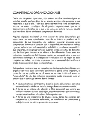 ORGANIZACIONALES
COMPETENCIAS ORGANIZACIONALES
Desde una perspectiva apreciativa, todo sistema social se mantiene vigente en
virtud de aquello que hace bien, de sus aciertos y éxitos, más que desde lo que
hace mal o lo que le falta. Y esto que parece ser tan obvio como planteamiento,
impone un nuevo paradigma de diagnóstico organizacional que es el
descubrimiento sistemático de lo que le da vida a un sistema humano, aquello
que hace bien, de sus fortalezas o competencias distintivas.

Algunas empresas desarrollan un nivel superior de ciertas competencias por
sobre otras, ya sean naturalmente, fruto de su historia o producto de la
composición de sus integrantes. Así podemos encontrar empresas cuyas
competencias distintivas se conectan con su capacidad para realizar un trabajo
riguroso, su fuerte foco en los resultados, su habilidad para hacer entretenido lo
que emprende, de desplegar esfuerzo superior en los proyectos, de demostrar
una facilidad para innovar o ser abierta a las diferencias. Todas estas son
potenciales competencias distintivas que pueden ser un soporte clave o no a una
determinada estrategia. Y la indagación y evaluación que se hagan de estas
competencias deben, por tanto, conectarse con la necesidad de identificar el
grado de adecuación de éstas con la estrategia.

Es importante considerar que las competencias efectivamente disponibles en una
organización van a estar fuertemente determinadas por la cultura imperante, al
punto de que es posible verlas al menos en un nivel individual, como un
“subproducto” de ella. Esta influencia generadora puede entenderse como un
proceso que se constituye a través de tres fuerzas:

1. A través del refuerzo contingente y directo a ciertas competencias por sobre
   otras mediante la validación social o entrega de reconocimiento material.
2. A través de un sistema de selección o filtro secuencial que termina por
   reclutar y retener a quienes despliegan, espontáneamente o por aprendizaje,
   las competencias afines a la cultura de la organización.
3. A través de una mecanismo de difusión social, donde las personas con
   competencias culturalmente reforzadas, se transforman en promotores y
   embajadores de los valores y creencias imperantes.




                                                                                8
 