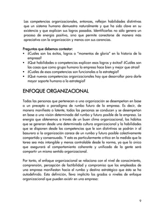 Las competencias organizacionales, entonces, reflejan habilidades distintivas
que un sistema humano demuestra naturalmente y que ha sido clave en su
existencia y que explican sus logros pasados. Identificarlas no sólo genera un
proceso de energía positivo, sino que permite conectarse de manera más
apreciativa con la organización y menos con sus carencias.

                        contestar:
Preguntas que debemos contestar:
   ¿Cuáles son los éxitos, logros o “momentos de gloria” en la historia de la
   empresa?
   ¿Qué habilidades o competencias explican esos logros y éxitos? ¿Cuáles son
   las cosas que como grupo humano la empresa hace bien y mejor que otras?
   ¿Cuáles de esas competencias son funcionales a la estrategia?
   ¿Qué nuevas competencias organizacionales hay que desarrollar para darle
   mayor soporte humano a la estrategia?


ENFOQUE ORGANIZACIONAL
Todas las personas que pertenecen a una organización se desempeñan en base
a un precepto o paradigma de rumbo futuro de la empresa. Es decir, de
manera manifiesta o latente, todas las personas se conducen y se desempeñan
en base a una visión determinada del rumbo y futuro posible de la empresa. La
energía que obtenemos a través de un buen clima organizacional, los hábitos
que se generan desde una determinada cultura organizacional y la habilidades
que se disponen desde las competencias que le son distintivas se podrán ir al
basurero si la organización carece de un rumbo y futuro posible colectivamente
compartido y consensuado. Y esto es particularmente crítico en la medida que la
tarea sea más intangible y menos controlable desde la norma, ya que lo único
que asegurará el comportamiento coherente y unificado de la gente será
compartir un mismo sentido organizacional.

Por tanto, el enfoque organizacional se relaciona con el nivel de conocimiento,
comprensión, percepción de factibilidad y compromiso que los empleados de
una empresa manifiestan hacia el rumbo y destino estratégico que ésta se ha
autodefinido. Esta definición, lleva implícito los grados o niveles de enfoque
organizacional que pueden existir en una empresa:




                                                                             9
 