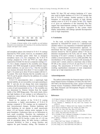 and amorphous phases also formed in Ti–Si–C–N coatings
deposited by PVD system, however, an amorphous phase
formed as individual grains rather than as intergrain
amorphous layers [12]. For comparison, the Ti–Si–C–N
coatings prepared by CVD and PVD are single phase
expressed as (Ti,Si)(C,N), but not a composite coatings [14–
17]. For a deeply compared to the crystallite sizes change
directly with TEM micrograph in present different experi-
ential conditions, we can seen in Fig. 3 that the crystallite
sizes increase obviously from about 3–5 nm in sample with
high C, Si content up to about 30 nm in sample with low C,
Si content. This result illustrate that the crystallite sizes of
Ti(C,N) can be greatly refined by the additions of a certain
amount of Si and C.
Ti–Si–C–N nanocomposites show a surprisingly high
thermal stability, do not recrystallize even upon annealing to
800 8C and also do not change their room temperature
hardness after the annealing, as shown by one example from
a series of such measurements in Fig. 4. The crystallite size
was determined by Scherrer formula from the integral
widths of the XRD Bragg peaks. This result clearly shows
that high hardness of our coatings is not influenced by a
compressive stress induced in the films by energetic ion
bombardment.
Based on the analysis of the Ti–Si–C–N coating
microstructure, a higher micro-hardness of Ti–Si–C–N
coatings compared to TiN coatings can be explained by
their microstructural changes. Solution hardening and
work hardening do not operate in small nanocrystals
about V10 nm because solution atoms segregate to the
grain boundaries. Furthermore there are no dislocations in
such small crystallites. Therefore the explanation of
superhardness is the following: the combination of a hard
nanocrystalline Ti(C,N) having a grain size of V10 nm
with an amorphous phase, the latter having a sufficient
structural flexibility to form a strong interface and
suppress the grain boundary sliding. The formation of
harder TiC than TiN and solution hardening of C atom
may result in higher hardness of Ti–Si–C–N coatings than
that of Ti–Si–N coatings. Another question is why the
formation of nanocomposite coatings of high thermal
stability exists in Ti–Si–C–N system. In Ref. [24], Veprek
et al. gives an explanation to this interesting fact, they
suggest that nanocomposite coatings is based on thermo-
dynamically driven segregation in this system which
display immiscibility and undergo spinodal decomposition
even at high temperature.
4. Conclusions
In this work, nc-Ti(C,N)/a-C/a-Si3N4 coatings were
deposited by Pulsed-PCVD system in a industrial-scale
chamber which is very importance of industrial application.
Using a multitechnique characterization approach, we
determined that the coatings present a nanocomposite
structure formed by Ti(C,N) particles (about 3–30 nm in
diameter) incorporated in the Si3N4 and a-C matrix. With
increasing of Si and C contents in coatings, the Ti(C,N)
exhibits a mixed orientations of [111], [220] and [200]. The
microhardness of the coatings increases with increasing Si
content and C content, achieves a maximum value of about
48 GPa at the content of 10 at.% Si and 30 at.% C in the
coatings. The nanostructure of Ti–Si–C–N coatings and
resulting superhardness (measured at room temperature)
remain up to high temperatures of z800 8C.
Acknowledgements
The authors acknowledge the financial support of the Na-
tional Natural Science Foundation of China (No.50271053,
50371067), the International Key Joint—project of National
Natural Science Foundation (50420130033) and National
Key Basic Research and Development Program of China
(2004CB619302).
References
[1] P. Hardt, M. Eckel, M. Schmidt, Surf. Coat. Technol. 120 (1999) 238.
[2] T. Rie, A. Gebauer, J. Woehle, Surf. Coat. Technol. 60 (1993) 385.
[3] S.S. Eskildsen, C. Mathiasen, M. Foss, Surf. Coat. Technol. 116
(1999) 18.
[4] D. Heim, F. Holler, C. Mitterer, Surf. Coat. Technol. 116 (1999) 530.
[5] D. Heim, R. Hochreiter, Surf. Coat. Technol. 98 (1998) 1553.
[6] J.L. He, C.K. Chen, M.H. Hon, Wear 181 (1995) 189.
[7] H. Karner, et al., Surf. Coat. Technol. 39/40 (1989) 293.
[8] J. Archer, Thin Solid Films 80 (1981) 221.
[9] S. Carvalho, F. Vaz, L. Rebouta, D. Schneider, A. Cavaleiro, E. Alves,
Surf. Coat. Technol. 142–144 (2001) 110.
[10] E. Ribeiro, A. Malczyk, S. Carvalho, et al., Surf. Coat. Technol. 152
(2002) 515.
[11] J. Musil, Surf. Coat. Technol. 125 (2000) 322.
[12] H.K. Dong, et al., Thin Solid Films 394 (2001) 72.
[13] H.K. Dong, et al., Thin Solid Films 394 (2001) 81.
600 650 700 750 800 850 900
20
30
40
50
60
4
5
6
7
8
9
10
Annealing Temperature(°C)
CrystalliteSize(nm)
Hardness(GPa)
Fig. 4. Example of thermal stability of the crystallite size and hardness
measured at room temperature after annealing on the annealing temperature
(sample with high Si and C content).
M. Dayan et al. / Surface & Coatings Technology 200 (2005) 382–386 385
 