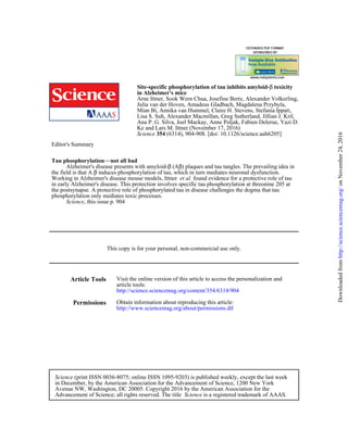 (6314), 904-908. [doi: 10.1126/science.aah6205]354Science
Ke and Lars M. Ittner (November 17, 2016)
Ana P. G. Silva, Joel Mackay, Anne Poljak, Fabien Delerue, Yazi D.
Lisa S. Suh, Alexander Macmillan, Greg Sutherland, Jillian J. Kril,
Mian Bi, Annika van Hummel, Claire H. Stevens, Stefania Ippati,
Julia van der Hoven, Amadeus Gladbach, Magdalena Przybyla,
Arne Ittner, Sook Wern Chua, Josefine Bertz, Alexander Volkerling,
in Alzheimer's mice
toxicityβSite-specific phosphorylation of tau inhibits amyloid-
Editor's Summary
, this issue p. 904Science
phosphorylation only mediates toxic processes.
the postsynapse. A protective role of phosphorylated tau in disease challenges the dogma that tau
in early Alzheimer's disease. This protection involves specific tau phosphorylation at threonine 205 at
found evidence for a protective role of tauet al.Working in Alzheimer's disease mouse models, Ittner
induces phosphorylation of tau, which in turn mediates neuronal dysfunction.βthe field is that A
) plaques and tau tangles. The prevailing idea inβ(AβAlzheimer's disease presents with amyloid-
not all bad−−Tau phosphorylation
This copy is for your personal, non-commercial use only.
Article Tools
http://science.sciencemag.org/content/354/6314/904
article tools:
Visit the online version of this article to access the personalization and
Permissions
http://www.sciencemag.org/about/permissions.dtl
Obtain information about reproducing this article:
is a registered trademark of AAAS.ScienceAdvancement of Science; all rights reserved. The title
Avenue NW, Washington, DC 20005. Copyright 2016 by the American Association for the
in December, by the American Association for the Advancement of Science, 1200 New York
(print ISSN 0036-8075; online ISSN 1095-9203) is published weekly, except the last weekScience
onNovember24,2016http://science.sciencemag.org/Downloadedfrom
 
