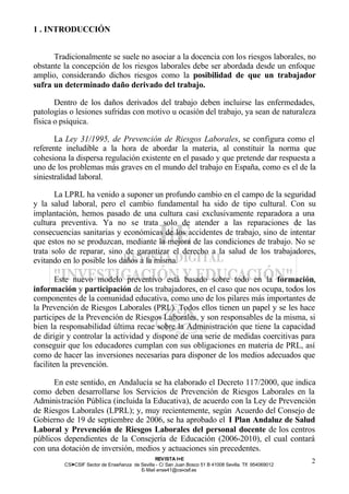 1 . INTRODUCCIÓN


      Tradicionalmente se suele no asociar a la docencia con los riesgos laborales, no
obstante la concepción de los riesgos laborales debe ser abordada desde un enfoque
amplio, considerando dichos riesgos como la posibilidad de que un trabajador
sufra un determinado daño derivado del trabajo.

       Dentro de los daños derivados del trabajo deben incluirse las enfermedades,
patologías o lesiones sufridas con motivo u ocasión del trabajo, ya sean de naturaleza
física o psíquica.

       La Ley 31/1995, de Prevención de Riesgos Laborales, se configura como el
referente ineludible a la hora de abordar la materia, al constituir la norma que
cohesiona la dispersa regulación existente en el pasado y que pretende dar respuesta a
uno de los problemas más graves en el mundo del trabajo en España, como es el de la
siniestralidad laboral.

       La LPRL ha venido a suponer un profundo cambio en el campo de la seguridad
y la salud laboral, pero el cambio fundamental ha sido de tipo cultural. Con su
implantación, hemos pasado de una cultura casi exclusivamente reparadora a una
cultura preventiva. Ya no se trata solo de atender a las reparaciones de las
consecuencias sanitarias y económicas de los accidentes de trabajo, sino de intentar
que estos no se produzcan, mediante la mejora de las condiciones de trabajo. No se
trata solo de reparar, sino de garantizar el derecho a la salud de los trabajadores,
evitando en lo posible los daños a la misma.

        Este nuevo modelo preventivo está basado sobre todo en la formación,
información y participación de los trabajadores, en el caso que nos ocupa, todos los
componentes de la comunidad educativa, como uno de los pilares más importantes de
la Prevención de Riesgos Laborales (PRL). Todos ellos tienen un papel y se les hace
participes de la Prevención de Riesgos Laborales, y son responsables de la misma, si
bien la responsabilidad última recae sobre la Administración que tiene la capacidad
de dirigir y controlar la actividad y dispone de una serie de medidas coercitivas para
conseguir que los educadores cumplan con sus obligaciones en materia de PRL, así
como de hacer las inversiones necesarias para disponer de los medios adecuados que
faciliten la prevención.

      En este sentido, en Andalucía se ha elaborado el Decreto 117/2000, que indica
como deben desarrollarse los Servicios de Prevención de Riesgos Laborales en la
Administración Pública (incluida la Educativa), de acuerdo con la Ley de Prevención
de Riesgos Laborales (LPRL); y, muy recientemente, según Acuerdo del Consejo de
Gobierno de 19 de septiembre de 2006, se ha aprobado el I Plan Andaluz de Salud
Laboral y Prevención de Riesgos Laborales del personal docente de los centros
públicos dependientes de la Consejería de Educación (2006-2010), el cual contará
con una dotación de inversión, medios y actuaciones sin precedentes.
                                                REV ISTA I+E
         CSI—CSIF Sector de Enseñanza de Sevilla - C/ San Juan Bosco 51 B 41008 Sevilla. Tlf. 954069012
                                                                                                          2
                                         E- Mail ense41@csi-csif.es
 