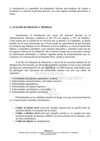 A continuación se expondrán los principales factores provocadores de riesgos y
accidentes en relación al personal docente, así como algunas medidas preventivas a
tomar.




2. ANÁLISIS DE RIESGOS Y MEDIDAS


      Actualmente, la distribución por sexos del personal docente en la
Administración Educativa Andaluza es del 53% de mujeres y 47% de hombres.
Como quiera que la calidad de los servicios que se prestan a la ciudadanía, en buena
medida, ha de estar relacionada con el buen estado de salud laboral de que disfruten
las personas que trabajan en los diferentes servicios públicos, es esencial desarrollar
hábitos y costumbres saludables, crear entornos adecuados y valorarlos como uno de
los aspectos básicos de la calidad de vida, al mismo tiempo que es necesario corregir
las deficiencias ambientales y rechazar aquellas pautas de comportamiento que no
conducen a la consecución de un bienestar físico, mental y emocional.

       A tal fin, la Consejería de Educación, a través de las asesorías médicas de las
Delegaciones Provinciales, ha efectuado un estudio mediante el cual se han analizado
las bajas por enfermedad (IT) de una muestra de 122.000 licencias, detectándose que
las patologías más frecuentes del profesorado andaluz son, por este orden, las
siguientes:

1. Enfermedades del aparato respiratorio y fonador.
2. Enfermedades osteoarticulares y del tejido conectivo.
3. Enfermedades psiquiátricas.
4. Enfermedades del aparato digestivo.
5. Enfermedades neurológicas y sensoriales.
6. Enfermedades del aparato circulatorio.

      Profundizando en los múltiples factores de riesgo a los que el personal docente
se ve mayormente sometido, encontramos:


   •   Caídas al mismo nivel como por ejemplo tropezar por un pasillo lleno de
       mochilas debido a la estrechez de las clases.
   •   Caídas a distinto nivel como por ejemplo cuando se va cargado por unas
       escaleras atestadas de alumnos, debido a la escasa anchura de las mismas, o por
       ser éstas resbaladizas.
   •   Caídas de objetos en manipulación.



                                                 REV ISTA I+E
          CSI—CSIF Sector de Enseñanza de Sevilla - C/ San Juan Bosco 51 B 41008 Sevilla. Tlf. 954069012
                                                                                                           3
                                          E- Mail ense41@csi-csif.es
 