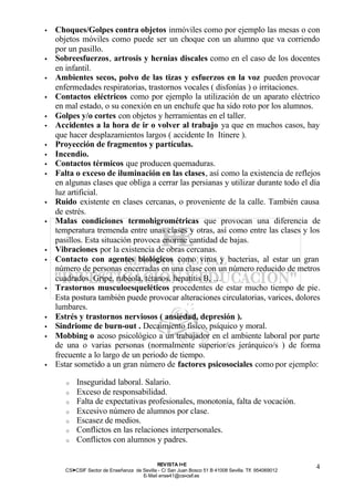 •   Choques/Golpes contra objetos inmóviles como por ejemplo las mesas o con
    objetos móviles como puede ser un choque con un alumno que va corriendo
    por un pasillo.
•   Sobreesfuerzos, artrosis y hernias discales como en el caso de los docentes
    en infantil.
•   Ambientes secos, polvo de las tizas y esfuerzos en la voz pueden provocar
    enfermedades respiratorias, trastornos vocales ( disfonías ) o irritaciones.
•   Contactos eléctricos como por ejemplo la utilización de un aparato eléctrico
    en mal estado, o su conexión en un enchufe que ha sido roto por los alumnos.
•   Golpes y/o cortes con objetos y herramientas en el taller.
•   Accidentes a la hora de ir o volver al trabajo ya que en muchos casos, hay
    que hacer desplazamientos largos ( accidente In Itinere ).
•   Proyección de fragmentos y partículas.
•   Incendio.
•   Contactos térmicos que producen quemaduras.
•   Falta o exceso de iluminación en las clases, así como la existencia de reflejos
    en algunas clases que obliga a cerrar las persianas y utilizar durante todo el día
    luz artificial.
•   Ruido existente en clases cercanas, o proveniente de la calle. También causa
    de estrés.
•   Malas condiciones termohigrométricas que provocan una diferencia de
    temperatura tremenda entre unas clases y otras, así como entre las clases y los
    pasillos. Esta situación provoca enorme cantidad de bajas.
•   Vibraciones por la existencia de obras cercanas.
•   Contacto con agentes biológicos como virus y bacterias, al estar un gran
    número de personas encerradas en una clase con un número reducido de metros
    cuadrados. Gripe, rubéola, tétanos, hepatitis B, …
•   Trastornos musculoesqueléticos procedentes de estar mucho tiempo de pie.
    Esta postura también puede provocar alteraciones circulatorias, varices, dolores
    lumbares.
•   Estrés y trastornos nerviosos ( ansiedad, depresión ).
•   Sindriome de burn-out . Decaimiento físico, psíquico y moral.
•   Mobbing o acoso psicológico a un trabajador en el ambiente laboral por parte
    de una o varias personas (normalmente superior/es jerárquico/s ) de forma
    frecuente a lo largo de un periodo de tiempo.
•   Estar sometido a un gran número de factores psicosociales como por ejemplo:

       o   Inseguridad laboral. Salario.
       o   Exceso de responsabilidad.
       o   Falta de expectativas profesionales, monotonía, falta de vocación.
       o   Excesivo número de alumnos por clase.
       o   Escasez de medios.
       o   Conflictos en las relaciones interpersonales.
       o   Conflictos con alumnos y padres.

                                              REV ISTA I+E
       CSI—CSIF Sector de Enseñanza de Sevilla - C/ San Juan Bosco 51 B 41008 Sevilla. Tlf. 954069012
                                                                                                        4
                                       E- Mail ense41@csi-csif.es
 