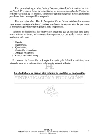 Para prevenir riesgos en los Centros Docentes, todos los Centros deberían tener
un Plan de Prevención donde se especificaran los riesgos potenciales del Centro, así
como la valoración de los mismos. También se debería indicar los medios disponibles
para hacer frente a una posible emergencia.

      Una vez elaborado el Plan de Autoprotección, es fundamental que los alumnos
y profesores conozcan el mismo y realicen simulacros para que en caso de que ocurra
la emergencia puedan poner en práctica todo lo aprendido.

   También es fundamental por motivos de Seguridad que un profesor sepa como
actuar ante un accidente, así, es conveniente que conozca que se debe hacer cuando
un alumno sufre una:

   •    Herida.
   •    Hemorragia.
   •    Quemadura.
   •    Contusión y torcedura.
   •    Ataques epilépticos.
   •    Cuerpo extraño en un ojo.

    Por lo tanto la Prevención de Riesgos Laborales y la Salud Laboral debe estar
íntegrada tanto en la práctica como en la gestión educativa diaria.



       La salud laboral de los docentes, redunda en la calidad de la educación.




                                                  REV ISTA I+E
           CSI—CSIF Sector de Enseñanza de Sevilla - C/ San Juan Bosco 51 B 41008 Sevilla. Tlf. 954069012
                                                                                                            5
                                           E- Mail ense41@csi-csif.es
 