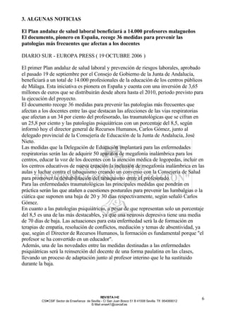 3. ALGUNAS NOTICIAS

El Plan andaluz de salud laboral beneficiará a 14.000 profesores malagueños
El documento, pionero en España, recoge 36 medidas para prevenir las
patologías más frecuentes que afectan a los docentes

DIARIO SUR - EUROPA PRESS ( 19 OCTUBRE 2006 )

El primer Plan andaluz de salud laboral y prevención de riesgos laborales, aprobado
el pasado 19 de septiembre por el Consejo de Gobierno de la Junta de Andalucía,
beneficiará a un total de 14.000 profesionales de la educación de los centros públicos
de Málaga. Esta iniciativa es pionera en España y cuenta con una inversión de 3,65
millones de euros que se distribuirán desde ahora hasta el 2010, periodo previsto para
la ejecución del proyecto.
El documento recoge 36 medidas para prevenir las patologías más frecuentes que
afectan a los docentes entre las que destacan las afecciones de las vías respiratorias
que afectan a un 34 por ciento del profesorado, las traumatológicas que se cifran en
un 25,8 por ciento y las patologías psiquiátricas con un porcentaje del 8,5, según
informó hoy el director general de Recursos Humanos, Carlos Gómez, junto al
delegado provincial de la Consejería de Educación de la Junta de Andalucía, José
Nieto.
Las medidas que la Delegación de Educación implantará para las enfermedades
respiratorias serán las de adquirir 50 aparatos de megafonía inalámbrica para los
centros, educar la voz de los docentes con la atención médica de logopedas, incluir en
los centros educativos de nueva creación la inclusión de megafonía inalámbrica en las
aulas y luchar contra el tabaquismo creando un convenio con la Consejería de Salud
para promover la deshabilitación del tabaquismo entre el profesorado.
Para las enfermedades traumatológicas las principales medidas que pondrán en
práctica serán las que atañen a cuestiones posturales para prevenir las lumbalgias o la
ciática que suponen una baja de 20 y 30 días respectivamente, según señaló Carlos
Gómez.
En cuanto a las patologías psiquiátricas, a pesar de que representan solo un porcentaje
del 8,5 es una de las más destacables, ya que una neurosis depresiva tiene una media
de 70 días de baja. Las actuaciones para esta enfermedad será la de formación en
terapias de empatía, resolución de conflictos, mediación y temas de absentividad, ya
que, según el Director de Recursos Humanos, la formación es fundamental porque "el
profesor se ha convertido en un educador".
Además, una de las novedades entre las medidas destinadas a las enfermedades
psiquiátricas será la reinserción del docente de una forma paulatina en las clases,
llevando un proceso de adaptación junto al profesor interino que le ha sustituido
durante la baja.




                                                REV ISTA I+E
         CSI—CSIF Sector de Enseñanza de Sevilla - C/ San Juan Bosco 51 B 41008 Sevilla. Tlf. 954069012
                                                                                                          6
                                         E- Mail ense41@csi-csif.es
 