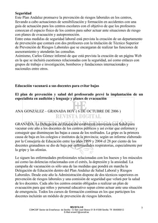 Seguridad
Este Plan Andaluz promueve la prevención de riesgos laborales en los centros,
llevando a cabo actuaciones de sensibilización y formación en accidentes con una
guía de actuación para los centros escolares con el objetivo de que los profesores
conozcan el espacio físico de los centros para saber actuar ante situaciones de riesgo
con planes de evacuación y autopromoción.
Entre estas medidas de seguridad laboral está prevista la creación de un departamento
de prevención que contará con dos profesores con la titulación de Técnico Superior
de Prevención de Riesgos Laborales que se encargaran de realizar las funciones de
asesoramiento y atenderán las consultas.
Asimismo, Carlos Gómez informó de que está prevista la creación de un página Web
en la que se incluirá cuestiones relacionadas con la seguridad, así como enlaces con
grupos de trabajo e investigación, bomberos y fundaciones internacionales y
nacionales entre otros.



Educación vacunará a sus docentes para evitar bajas

El plan de prevención y salud del profesorado prevé la implantación de un
especialista en audición y lenguaje y planes de evacuación


ANA GONZÁLEZ – GRANADA HOY ( 6 DE OCTUBRE DE 2006 )


GRANADA. La Delegación de Educación establecerá convenios con Salud para
vacunar este año a los docentes de los centros públicos y así evitar que enfermen y
conseguir que disminuyan las bajas a causa de los resfriados. La gripe es la primera
causa de baja en los colegios e institutos de la provincia; según un informe elaborado
por la Consejería de Educación entre los años 1999 y 2004 el 28 por ciento de los
docentes granadinos se dio de baja por enfermedades respiratorias, especialmente por
la gripe y las afonías.

Le siguen las enfermedades profesionales relacionadas con los huesos y los músculos
así como las dolencias relacionadas con el estrés, la depresión y la ansiedad. La
campaña de vacunación es sólo una de las medidas que pondrá en marcha la
Delegación de Educación dentro del Plan Andaluz de Salud Laboral y Riesgos
Laborales. Desde este año la Administración dispone de dos técnicos superiores en
prevención de riesgos laborales y una comisión de seguridad que velará por la salud
de los docentes. Cada año los centros estarán obligados a realizar un plan de
evacuación para que niños y personal educativo sepan cómo actuar ante una situación
de emergencia. Todos los cursos de formación continua en los que participen los
docentes incluirán un módulo de prevención de riesgos laborales.

                                                REV ISTA I+E
         CSI—CSIF Sector de Enseñanza de Sevilla - C/ San Juan Bosco 51 B 41008 Sevilla. Tlf. 954069012
                                                                                                          7
                                         E- Mail ense41@csi-csif.es
 