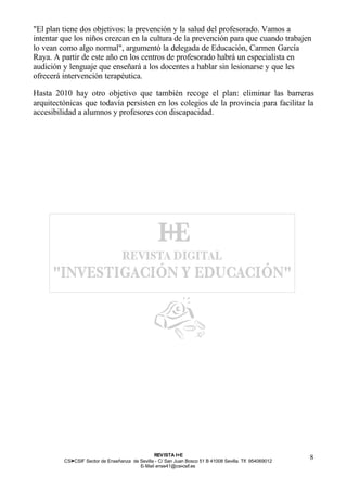 "El plan tiene dos objetivos: la prevención y la salud del profesorado. Vamos a
intentar que los niños crezcan en la cultura de la prevención para que cuando trabajen
lo vean como algo normal", argumentó la delegada de Educación, Carmen García
Raya. A partir de este año en los centros de profesorado habrá un especialista en
audición y lenguaje que enseñará a los docentes a hablar sin lesionarse y que les
ofrecerá intervención terapéutica.

Hasta 2010 hay otro objetivo que también recoge el plan: eliminar las barreras
arquitectónicas que todavía persisten en los colegios de la provincia para facilitar la
accesibilidad a alumnos y profesores con discapacidad.




                                                REV ISTA I+E
         CSI—CSIF Sector de Enseñanza de Sevilla - C/ San Juan Bosco 51 B 41008 Sevilla. Tlf. 954069012
                                                                                                          8
                                         E- Mail ense41@csi-csif.es
 