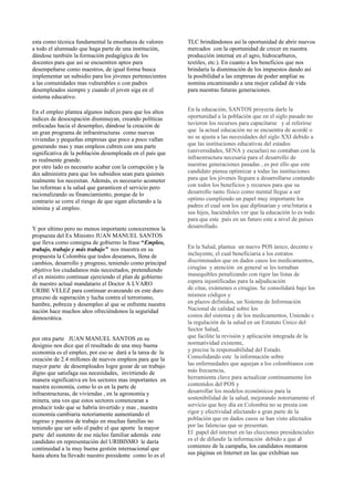 esta como técnica fundamental la enseñanza de valores      TLC brindándonos así la oportunidad de abrir nuevos
a todo el alumnado que haga parte de una institución,      mercados con la oportunidad de crecer en nuestra
dándose también la formación pedagógica de los             producción interna( en el agro, hidrocarburos,
docentes para que así se encuentren aptos para             textiles, etc.). En cuanto a los beneficios que nos
desempeñarse como maestros, de igual forma busca           brindaría la disminución de los impuestos dando así
implementar un subsidio para los jóvenes pertenecientes    la posibilidad a las empresas de poder ampliar su
a las comunidades mas vulnerables o con padres             nomina encaminando a una mejor calidad de vida
desempleados siempre y cuando el joven siga en el          para nuestras futuras generaciones.
sistema educativo.

En el empleo plantea algunos índices para que los altos    En la educación, SANTOS proyecta darle la
índices de desocupación disminuyan, creando políticas      oportunidad a la población que en el siglo pasado no
enfocadas hacia el desempleo, dándose la creación de       tuvieron los recursos para capacitarse y al referirse
un gran programa de infraestructuras como nuevas           que la actual educación no se encuentra de acordé o
viviendas y pequeñas empresas que poco a poco vallan       no se ajusta a las necesidades del siglo XXI debido a
generando mas y mas empleos cubren con una parte           que las instituciones educativas del estados
significativa de la población desempleada en el país que   (universidades, SENA y escuelas) no contaban con la
es realmente grande.                                       infraestructura necesaria para el desarrollo de
por otro lado es necesario acabar con la corrupción y la   nuestras generaciones pasadas , es por ello que este
des administra para que los subsidios sean para quienes    candidato piensa optimizar a todas las instituciones
realmente los necesitan. Además, es necesario acometer     para que los jóvenes lleguen a desarrollarse contando
las reformas a la salud que garanticen el servicio pero    con todos los beneficios y recursos para que su
racionalizando su financiamiento, porque de lo             desarrollo tanto físico como mental llegue a ser
contrario se corre el riesgo de que sigan afectando a la   optimo cumpliendo un papel muy importante los
nómina y al empleo.                                        padres el cual son los que diplinarian y orie3ntaria a
                                                           sus hijos, haciéndoles ver que la educación lo es todo
                                                           para que este país en un futuro este a nivel de países
Y por ultimo pero no menos importante conoceremos la       desarrollado.
propuesta del Ex Ministro JUAN MANUEL SANTOS
que lleva como consigna de gobierno la frase “Empleo,
trabajo, trabajo y más trabajo” nos muestra en su          En la Salud, plantea un nuevo POS único, decente e
propuesta la Colombia que todos deseamos, llena de         incluyente, el cual beneficiaria a los estratos
cambios, desarrollo y progreso, teniendo como principal    discriminados que en dados casos los medicamentos,
objetivo los ciudadanos más necesitados, pretendiendo      cirugías y atención en general se les tornaban
el ex ministro continuar ejerciendo el plan de gobierno    inasequibles penalizando con rigor las listas de
de nuestro actual mandatario el Doctor A LVARO             espera injustificadas para la adjudicación
URIBE VELEZ para continuar avanzando en este duro          de citas, exámenes o cirugías. Se consolidará bajo los
proceso de superación y lucha contra el terrorismo,        mismos códigos y
hambre, pobreza y desempleo al que se enfrenta nuestra     en plazos definidos, un Sistema de Información
nación hace muchos años ofreciéndonos la seguridad         Nacional de calidad sobre los
democrática.                                               costos del sistema y de los medicamentos, Uniendo c
                                                           la regulación de la salud en un Estatuto Único del
                                                           Sector Salud,
por otra parte JUAN MANUEL SANTOS en su                    que facilite la revisión y aplicación integrada de la
designio nos dice que el resultado de una muy buena        normatividad existente,
economía es el empleo, por eso se dará a la tarea de la    y precise la responsabilidad del Estado.
creación de 2.4 millones de nuevos empleos para que la     Consolidando este la información sobre
mayor parte de desempleados logre gozar de un trabajo      las enfermedades que aquejan a los colombianos con
digno que satisfaga sus necesidades, invirtiendo de        más frecuencia,
manera significativa en los sectores mas importantes en    herramienta clave para actualizar continuamente los
nuestra economía, como lo es en la parte de                contenidos del POS y
infraestructuras, de viviendas , en la agronomía y         desarrollar los modelos económicos para la
minera, una ves que estos sectores comenzaran a            sostenibilidad de la salud, mejorando notoriamente el
producir todo que se habría invertido y mas , nuestra      servicio que hoy día en Colombia no se presta con
economía cambiaria notoriamente aumentando el              rigor y efectividad afectando a gran parte de la
ingreso y puestos de trabajo en muchas familias no         población que en dados casos se han visto afectados
teniendo que ser solo el padre el que aporte la mayor      por las falencias que se presentan.
parte del sustento de ese núcleo familiar además este      El papel del internet en las elecciones presidenciales
candidato en representación del URIBISMO le daría          es el de difundir la información debido a que al
continuidad a la muy buena gestión internacional que       comienzo de la campaña, los candidatos montaron
hasta ahora ha llevado nuestro presidente como lo es el    sus páginas en Internet en las que exhibían sus
 