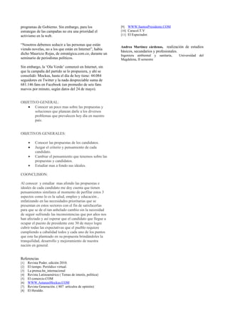 programas de Gobierno. Sin embargo, para los                [9] WWW.SantosPresidente.COM
estrategas de las campañas no era una prioridad el          [10] Caracol.T.V
activismo en la web.                                        [11] El Espectador.


“Nosotros debemos seducir a las personas que están
                                                            Andrea Martínez cárdenas,     realización de estudios
viendo novelas, no a los que están en Internet”, había
                                                            básicos, secundarios y profesionales.
dicho Mauricio Rojas, de estratégica.com.co, durante un     Ingeniera ambiental y    sanitaria,   Universidad del
seminario de periodistas políticos.                         Magdalena, II semestre

Sin embargo, la ‘Ola Verde’ comenzó en Internet, sin
que la campaña del partido se lo propusiera, y ahí se
consolidó: Mockus, hasta el día de hoy tiene: 44.084
seguidores en Twitter y la nada despreciable suma de
681.146 fans en Facebook (un promedio de seis fans
nuevos por minuto, según datos del 24 de mayo).


OBJETIVO GENERAL:
   • Conocer un poco mas sobre las propuestas y
       soluciones que planean darle a los diversos
       problemas que prevalecen hoy día en nuestro
       país.


OBJETIVOS GENERALES:

      •    Conocer las propuestas de los candidatos.
      •    Juzgar el criterio y pensamiento de cada
           candidato.
      •    Cambiar el pensamiento que tenemos sobre las
           propuestas y candidatos.
      •    Estudiar mas a fondo sus ideales.

COONCLISION:

Al conocer y estudiar mas afondo las propuestas e
ideales de cada candidato me doy cuenta que tienen
pensamientos similares al momento de perfilar estos 3
aspectos como lo es la salud, empleo y educación ,
enfatizando en las necesidades prioritarias que se
presentan en estos sectores con el fin de satisfacerlas
para que se de el tan anhelado cambio sin la necesidad
de seguir sufriendo las inconsistencias que por años nos
han afectado y así esperar que el candidato que llegue a
ocupar el puesto de presidente este 30 de mayo logre
cubrir todas las expectativas que el pueblo requiere
cumpliendo a cabalidad todos y cada uno de los puntos
que este ha planteado en su propuesta brindándoles la
tranquilidad, desarrollo y mejoramiento de nuestra
nación en general.


Referencias
[1]   Revista Poder. edición 2010.
[2]   El tiempo. Periódico virtual.
[3]   La prensa.hn_internacional
[4]   Revista Latinoamérica ( Temas de interés, política)
[5]   El comercio.COM
[6]   WWW.AntanasMockus.COM
[7]   Revista Generación. ( 807 artículos de opinión)
[8]   El Heraldo.
 