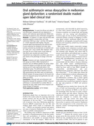 Oral azithromycin versus doxycycline in meibomian
gland dysfunction: a randomised double masked
open label clinical trial
Mohsen Bahmani Kashkouli,1
Ali Jalili Fazel,1
Victoria Kiavash,1
Marzieh Nojomi,2
Leila Ghiasian3
1
Eye Research Center, Iran
University of Medical Sciences,
Tehran, Iran
2
Epidemiology and Community
Medicine Department, Iran
University of Medical Sciences,
Tehran, Iran
3
Eye Research Center, Rassoul
Akram Hospital, Iran University
of Medical Sciences, Tehran,
Iran
Correspondence to
Dr Mohsen Bahmani
Kashkouli, Eye Research
Center, Rassoul Akram
Hospital, Sattarkhan-Niayesh
St, Tehran 14455-364, Iran;
bahmanik@yahoo.com
Received 18 April 2014
Revised 27 June 2014
Accepted 26 July 2014
To cite: Kashkouli MB,
Fazel AJ, Kiavash V, et al. Br
J Ophthalmol Published
Online First: [please include
Day Month Year]
doi:10.1136/bjophthalmol-
2014-305410
ABSTRACT
Background/aims To assess the efﬁcacy and safety of
oral azithromycin compared with oral doxycycline in
patients with meibomian gland dysfunction (MGD) who
had failed to respond to prior conservative management.
Methods 110 patients (>12 years old) with MGD were
randomly assigned to receive either oral 5-day
azithromycin (500 mg on day 1 and then 250 mg/day)
or 1-month doxycycline (200 mg/day). They also
continued eyelid warming/cleaning and artiﬁcial tears.
A score comprising ﬁve symptoms and seven signs
(primary outcome) was recorded prior to treatment and
at 1 week, and 1 and 2 months after treatment. Total
score was the sum of both scores at each follow-up.
Side effects were recorded and overall clinical
improvement was categorised as excellent, good, fair or
poor based on the percentage of change in the total
score.
Results Symptoms and signs improved signiﬁcantly in
both groups (p=0.001). While improvement of
symptoms was not different between the groups, bulbar
conjunctival redness (p=0.004) and ocular surface
staining (p=0.01) were signiﬁcantly better in the
azithromycin group. The azithromycin group showed a
signiﬁcantly better overall clinical response (p=0.01).
Mild gastrointestinal side effects were not signiﬁcantly
different between the groups except for the second visit,
when the doxycycline group had signiﬁcantly more side
effects (p=0.002).
Conclusions Although both oral azithromycin and
doxycycline improved the symptoms of MGD, 5-day oral
azithromycin is recommended for its better effect on
improving the signs, better overall clinical response and
shorter duration of treatment.
Trial registration number NCT01783860.
INTRODUCTION
Meibomian glands have an important role in the
health of the ocular surface by secreting a lipid and
protein mixture into the tear ﬁlm; this prevents
evaporation of the tear ﬁlm,1 2
even though the
role of protein is less clear. Meibomian gland dys-
function (MGD) compromises the tear ﬁlm and
meibum lipids which results in evaporative dry
eye.3 4
MGD is an extremely common and import-
ant cause of posterior blepharitis, the incidence of
which is probably underestimated.5 6
The leading cause of MGD is obstruction of MG
secondary to hyperkeratinisation of the duct epithe-
lium and accumulation of meibum, resulting in
inﬂammation and possibly an increased bacterial
colonisation of the lid margins.7
MGD may be
asymptomatic, only detectable by gland expression,
or, more often, present with dry eye symptoms.8
Common symptoms are foreign body and burning
sensation, red eye, tearing and photophobia.6
Common signs are loss of clarity and thickening of
expressed meibum, pouting or plugging of meibo-
mian gland oriﬁces, meibomian gland drop out
detectable by meibography, increased eyelid margin
thickness and vascularity, eyelash loss, trichiasis and
vascular invasion.9
Most cases usually require conservative manage-
ment including warm compresses to provide appro-
priate meibum secretion, mechanical eyelid massage
and cleansing with shampoo and cotton buds to
remove excess debris, and artiﬁcial tears to continu-
ously lubricate the ocular surface.10 11
In severe and
refractory cases, however, antibiotics (topical and sys-
temic) with anti-inﬂammatory properties are pro-
posed.12 13
Tetracycline and its derivatives are
antimicrobials with the ability to decrease inﬂamma-
tion and inhibit matrix metalloproteinases.14
Doxycycline is a long acting analogue of tetracycline
which has been used to treat MGD through its
antimicrobial, anti-inﬂammatory and anti-
metalloproteinase properties, with fewer side effects
than tetracycline.6 15
A few studies have shown the
efﬁcacy of azithromycin in chronic inﬂammatory dis-
eases such as MGD.16 17
Azithromycin inhibits
pro-inﬂammatory cytokines and is potent against
Gram-negative microorganisms.14
Topical and oral
azithromycin have recently been reported to improve
the sign and symptoms of MGD and posterior
blepharitis.12 14
Although previous studies have shown the efﬁ-
cacy of both oral doxycycline and oral azithro-
mycin in the treatment of MGD, to the best of
our knowledge there has been no study compar-
ing their effects and side effects. Therefore, this
randomised double masked open label clinical
trial was designed to evaluate the efﬁcacy
(symptom and sign scores) and safety (side
effects) of oral azithromycin compared with oral
doxycycline in patients with posterior blepharitis
who were unresponsive to the conservative man-
agement (eyelid warming/massage/cleaning and
artiﬁcial tears).
MATERIALS AND METHODS
Sample size was calculated to detect at least 1.8 dif-
ferences12 14
between the severity scores of two
groups across the time periods of the ﬁrst and last
follow-up visit, considering type one error of 0.05
and power of 80%. This was 43 patients in each
Kashkouli MB, et al. Br J Ophthalmol 2014;0:1–6. doi:10.1136/bjophthalmol-2014-305410 1
Clinical science
BJO Online First, published on August 19, 2014 as 10.1136/bjophthalmol-2014-305410
Copyright Article author (or their employer) 2014. Produced by BMJ Publishing Group Ltd under licence.
group.bmj.com
on September 27, 2014 - Published by
bjo.bmj.com
Downloaded from
 
