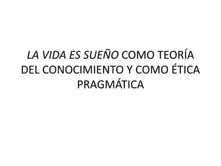 LA VIDA ES SUEÑO COMO TEORÍA
DEL CONOCIMIENTO Y COMO ÉTICA
PRAGMÁTICA
 