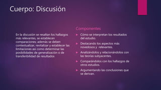 Cuerpo: Discusión
En la discusión se resaltan los hallazgos
más relevantes, se establecen
comparaciones; además se deben
contextualizar, revitalizar y establecer las
limitaciones así como determinar las
posibilidades de generalización o de
transferibilidad de resultados
Componentes
 Cómo se interpretan los resultados
del estudio.
 Destacando los aspectos más
novedosos y relevantes.
 Analizándolos y relacionándolos con
las teorías subyacentes.
 Comparándolos con los hallazgos de
otros estudios.
 Argumentando las conclusiones que
se derivan.
 