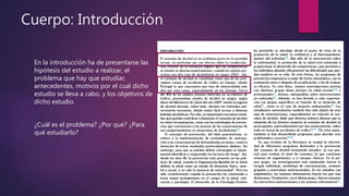 Cuerpo: Introducción
En la introducción ha de presentarse las
hipótesis del estudio a realizar, el
problema que hay que estudiar,
antecedentes, motivos por el cual dicho
estudio se lleva a cabo, y los objetivos de
dicho estudio.
¿Cuál es el problema? ¿Por qué? ¿Para
qué estudiarlo?
 