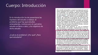 Cuerpo: Introducción
En la introducción ha de presentarse las
hipótesis del estudio a realizar, el
problema que hay que estudiar,
antecedentes, motivos por el cual dicho
estudio se lleva a cabo, y los objetivos de
dicho estudio.
¿Cuál es el problema? ¿Por qué? ¿Para
qué estudiarlo?
 