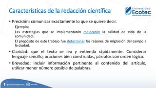 Características de la redacción científica
• Precisión: comunicar exactamente lo que se quiere decir.
Ejemplo:
Las estrategias que se implementarán mejorarán la calidad de vida de la
comunidad.
El propósito de este trabajo fue determinar las razones de migración del campo a
la ciudad.
• Claridad: que el texto se lea y entienda rápidamente. Considerar
lenguaje sencillo, oraciones bien construidas, párrafos con orden lógico.
• Brevedad: incluir información pertinente al contenido del artículo,
utilizar menor número posible de palabras.
 