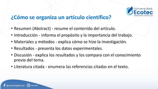 ¿Cómo se organiza un artículo científico?
• Resumen (Abstract) - resume el contenido del artículo.
• Introducción - informa el propósito y la importancia del trabajo.
• Materiales y métodos - explica cómo se hizo la investigación.
• Resultados - presenta los datos experimentales.
• Discusión - explica los resultados y los compara con el conocimiento
previo del tema.
• Literatura citada - enumera las referencias citadas en el texto.
 