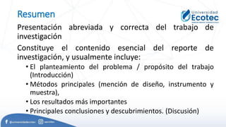 Resumen
Presentación abreviada y correcta del trabajo de
investigación
Constituye el contenido esencial del reporte de
investigación, y usualmente incluye:
• El planteamiento del problema / propósito del trabajo
(Introducción)
• Métodos principales (mención de diseño, instrumento y
muestra),
• Los resultados más importantes
• Principales conclusiones y descubrimientos. (Discusión)
 