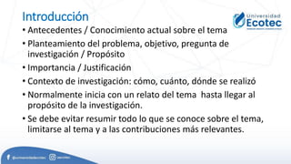 Introducción
• Antecedentes / Conocimiento actual sobre el tema
• Planteamiento del problema, objetivo, pregunta de
investigación / Propósito
• Importancia / Justificación
• Contexto de investigación: cómo, cuánto, dónde se realizó
• Normalmente inicia con un relato del tema hasta llegar al
propósito de la investigación.
• Se debe evitar resumir todo lo que se conoce sobre el tema,
limitarse al tema y a las contribuciones más relevantes.
 