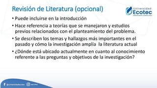 Revisión de Literatura (opcional)
• Puede incluirse en la introducción
• Hace referencia a teorías que se manejaron y estudios
previos relacionados con el planteamiento del problema.
• Se describen los temas y hallazgos más importantes en el
pasado y cómo la investigación amplía la literatura actual
• ¿Dónde está ubicado actualmente en cuanto al conocimiento
referente a las preguntas y objetivos de la investigación?
 