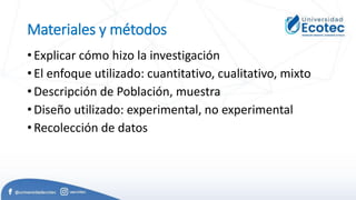 Materiales y métodos
• Explicar cómo hizo la investigación
• El enfoque utilizado: cuantitativo, cualitativo, mixto
• Descripción de Población, muestra
• Diseño utilizado: experimental, no experimental
• Recolección de datos
 