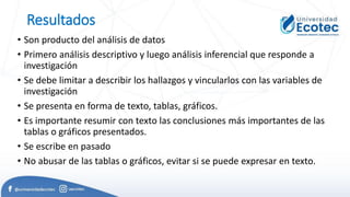 Resultados
• Son producto del análisis de datos
• Primero análisis descriptivo y luego análisis inferencial que responde a
investigación
• Se debe limitar a describir los hallazgos y vincularlos con las variables de
investigación
• Se presenta en forma de texto, tablas, gráficos.
• Es importante resumir con texto las conclusiones más importantes de las
tablas o gráficos presentados.
• Se escribe en pasado
• No abusar de las tablas o gráficos, evitar si se puede expresar en texto.
 