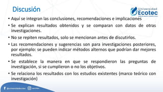 Discusión
• Aquí se integran las conclusiones, recomendaciones e implicaciones
• Se explican resultados obtenidos y se comparan con datos de otras
investigaciones.
• No se repiten resultados, solo se mencionan antes de discutirlos.
• Las recomendaciones y sugerencias son para investigaciones posteriores,
por ejemplo: se pueden indicar métodos alternos que podrían dar mejores
resultados.
• Se establece la manera en que se respondieron las preguntas de
investigación, si se cumplieron o no los objetivos.
• Se relaciona los resultados con los estudios existentes (marco teórico con
investigación)
 
