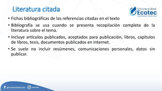 Literatura citada
• Fichas bibliográficas de las referencias citadas en el texto
• Bibliografía se usa cuando se presenta recopilación completa de la
literatura sobre el tema.
• Incluye artículos publicados, aceptados para publicación, libros, capítulos
de libros, tesis, documentos publicados en internet.
• Se suele no incluir resúmenes, comunicaciones personales, datos sin
publicar.
 