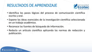 RESULTADOS DE APRENDIZAJE
• Identifica los pasos lógicos del proceso de comunicación científica
escrita y oral.
• Expone las ideas esenciales de la investigación científica seleccionada
en un trabajo académico.
• Reconoce las fuentes de búsqueda de información.
• Redacta un artículo científico aplicando las normas de redacción y
publicación.
 