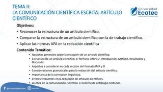 TEMA II:
LA COMUNICACIÓN CIENTÍFICA ESCRITA: ARTÍCULO
CIENTÍFICO
Objetivos:
• Reconocer la estructura de un artículo científico.
• Comparar la estructura de un artículo científico con la de trabajo científico.
• Aplicar las normas APA en la redacción científica
Contenido Temático:
• Nociones generales sobre la redacción de un artículo científico.
• Estructura de un artículo científico: El formato IMR y D: Introducción, Método, Resultados y
Discusión.
• Aspectos a considerar en cada sección del formato IMR y D.
• Consideraciones gramaticales para la redacción del artículo científico.
• Importancia de la corrección lingüística.
• Errores frecuentes en la redacción de artículos científicos.
• La ética en la comunicación científica. El sistema de antiplagio URKUND.
 