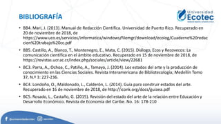 BIBLIOGRAFÍA
• BB4. Mari, J. (2013). Manual de Redacción Científica. Universidad de Puerto Rico. Recuperado en
20 de noviembre de 2018, de
https://www.uco.es/servicios/informatica/windows/filemgr/download/ecolog/Cuaderno%20redac
cion%20trabajo%20cc.pdf
• BB5. Castillo, A., Blanco, T., Montenegro, E., Mata, C. (2015). Diálogo, Ecos y Recovecos: La
comunicación científica en el ámbito educativo. Recuperado en 15 de noviembre de 2018, de
https://revistas.ucr.ac.cr/index.php/sociales/article/view/22681
• BC3. Parra, A., Ochoa, C., Patiño, A., Tamayo, J. (2014). Los estados del arte y la producción de
conocimiento en las Ciencias Sociales. Revista Interamericana de Bibliotecología; Medellín Tomo
37, N.º 3: 227-236.
• BC4. Londoño, O., Maldonado, L., Calderón, L. (2014). Guía para construir estados del arte.
Recuperado en 16 de noviembre de 2018, de http://iconk.org/docs/guiaea.pdf
• BC5. Rosado, L., Castaño, G. (2015). Revisión del estado del arte de la relación entre Educación y
Desarrollo Económico. Revista de Economía del Caribe. No. 16: 178-210
 
