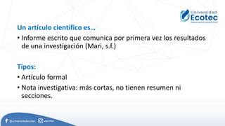 Un artículo científico es…
• Informe escrito que comunica por primera vez los resultados
de una investigación (Mari, s.f.)
Tipos:
• Artículo formal
• Nota investigativa: más cortas, no tienen resumen ni
secciones.
 