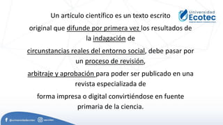 Un artículo científico es un texto escrito
original que difunde por primera vez los resultados de
la indagación de
circunstancias reales del entorno social, debe pasar por
un proceso de revisión,
arbitraje y aprobación para poder ser publicado en una
revista especializada de
forma impresa o digital convirtiéndose en fuente
primaria de la ciencia.
 