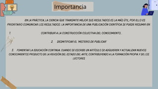 Contribuir a la construcción colectiva del conocimiento. .
En la práctica, la ciencia que transmite mejor sus resultados es la más útil, por ello es
prioritario comunicar los resultados; la importancia de una publicación científica se puede resumir en:
1.
2. Desmitificar el 'misterio de publicar'
3. Fomentar la educación continua. Cuando se escribe un artículo se adquieren y actualizan nuevos
conocimientos producto de la revisión del estado del arte, contribuyendo a la formación propia y de los
lectores
Importancia
 