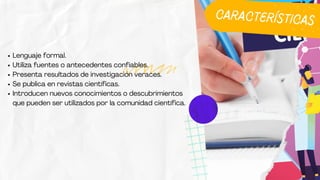 Lenguaje formal.
Utiliza fuentes o antecedentes confiables.
Presenta resultados de investigación veraces.
Se publica en revistas científicas.
Introducen nuevos conocimientos o descubrimientos
que pueden ser utilizados por la comunidad científica.
CARACTERÍSTICAS
 