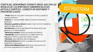 consta del denominado formato IMRYD, que son las
iniciales de los apartados fundamentales del
artículo CIENTÍFICO , consiste en responder 4
preguntas claves:
- Título: Debe ser muy claro, breve pero conciso y captar la
atención del lector.
-Autoría: Es imprescindible utilizar el nombre oficial de la
institución.
-Resumen y palabras clave:Se deben incluir entre 4-6 palabras
clave extraidas del título
-Introducción ¿Cuál es el problema? Partiendo de lo más
genérico, a lo más específico.
- Material y métodos ¿Cómo se estudió el problema?
- Resultados ¿Qué se encontró, o cuáles fueron los
hallazgos? Centro y razón de nuestro trabajo.
- Discusión ¿Qué significan dichos hallazgos?
-Reconocimientos:Mencionar a aquellas personas que han
colaborado en el estudio.
-Referencias Bibliográficas: Referenciar de acuerdo a la
normativa estipulada por la revista .(APA)
ESTRUCTURA
 
