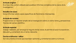 Articulo original
Es el tipo más común utilizado para publicar informes completos de los datos de la
investigación.
Estudios de casos
Estos informan sobre casos específicos de fenómenos interesantes.
Artículo de revisión
Proporcionan un resumen amplio de la investigación sobre un cierto tema y perspectivas
futuras del campo científico.
Articulo especial
trabajo realizado, por encargo la mayoría de las veces, le permite al autor la exposición,
discusión y comentario de un tema relevante.
Cartas al director/ editor
Son documentos breves que expresan opiniones y comentarios sobre un artículo.
 