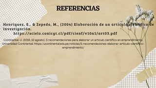 Henriquez, E., & Zepeda, M., (2004) Elaboración de un artículo científico de
investigación.
https://scielo.conicyt.cl/pdf/cienf/v10n1/art03.pdf
REFERENCIAS
Continental, U. (2016, 12 agosto). 5 recomendaciones para elaborar un artículo científico en emprendimiento.
Universidad Continental. https://ucontinental.edu.pe/noticias/5-recomendaciones-elaborar-articulo-cientifico-
emprendimiento/
 