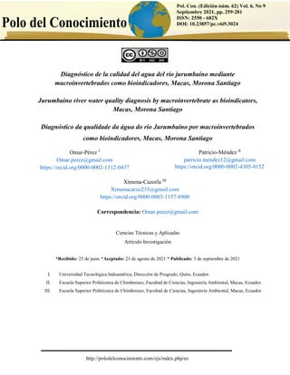 1
http://polodelconocimiento.com/ojs/index.php/es
Pol. Con. (Edición núm. 62) Vol. 6, No 9
Septiembre 2021, pp. 259-281
ISSN: 2550 - 682X
DOI: 10.23857/pc.v6i9.3024
Diagnóstico de la calidad del agua del río jurumbaino mediante
macroinvertebrados como bioindicadores, Macas, Morona Santiago
Jurumbaino river water quality diagnosis by macroinvertebrate as bioindicators,
Macas, Morona Santiago
Diagnóstico da qualidade da água do rio Jurumbaino por macroinvertebrados
como bioindicadores, Macas, Morona Santiago
Correspondencia: Omar.perez@gmail.com
Ciencias Técnicas y Aplicadas
Artículo Investigación
*Recibido: 25 de junio *Aceptado: 23 de agosto de 2021 * Publicado: 3 de septiembre de 2021
I. Universidad Tecnológica Indoamérica, Dirección de Posgrado, Quito, Ecuador.
II. Escuela Superior Politécnica de Chimborazo, Facultad de Ciencias, Ingeniería Ambiental, Macas, Ecuador.
III. Escuela Superior Politécnica de Chimborazo, Facultad de Ciencias, Ingeniería Ambiental, Macas, Ecuador
Patricio-Méndez II
patricio.mendez12@gmail.com
https://orcid.org/0000-0002-4305-8152
Omar-Pérez I
Omar.perez@gmail.com
https://orcid.org/0000-0002-1312-0437
Ximena-Cazorla III
Ximenacarzo235@gmail.com
https://orcid.org/0000-0003-1157-8900
 