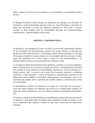 dichos estudios; si los hay; no son conocidos o no socializados a la comunidad científica
del país.



El Hospital Provincial General Docente de Riobamba está ubicado en la Provincia de
Chimborazo, ciudad de Riobamba, parroquia Veloz; Av. Juan Félix Borja y calle Chile. En
dicha casa asistencial no existe una estadística específica en 2010 sobre la relación
existente en dicho hospital entre las enfermedades derivadas de la disfuncionalidad
hemodinámica y aquellas debidas a otras causas.



                           BIOFÍSICA Y HEMODINÁMICA



La biofísica es una disciplina que coloca a la física al servicio del conocimiento científico
de los pormenores del funcionamiento mecánico del cuerpo humano: la gravedad por
ejemplo nos afecta directamente en la morfología; nuestra estatura promedio, la velocidad
de la sangre, el tamaño de nuestras piernas; etc. Los ejemplos anteriores en mayor o menor
grado son analizados por la física; desde el punto de vista fenomenológico; y su
disfuncionalidad somática, es área de estudio de la medicina y salud.

La cinemática (estudio del movimiento de las partículas, si atender a sus causas), dinámica,
óptica, hidromecánica; etc. Son áreas de estudio de la física y herramientas de la biofísica
para entender al cuerpo humano; su funcionalidad y disfunciones; como fue indicado en el
párrafo anterior; todo lo anterior con el único fin de proponer soluciones a problemas
específicos; o para detectarlos, a través de dispositivos especializados; detectores de las
aplicaciones físicas medibles u observables: magnetogramas, ecosonogramas, rayos x; etc.
Inventados por grandes físicos y aplicados por notables médicos y científicos para el bien
de la humanidad.

La Hemodinámica estudia a la dinámica de la sangre; los “vericuetos” de su trayecto a
través del cuerpo humano; los fenómenos que provoca en su rápido pasar somático; los
males que causa su disfunción y; sin ser su objeto de estudio; las patologías relacionadas a
ésta.

El campo de estudio de la Hemodinámica es increíblemente grande; tanto que cada rama de
la medicina y salud deben hacer un capítulo aparte referente al estudio de aquella; ya sea
por la importancia que implica su acción en cada ramo; cuanto por sus aplicaciones
puntuales.
 
